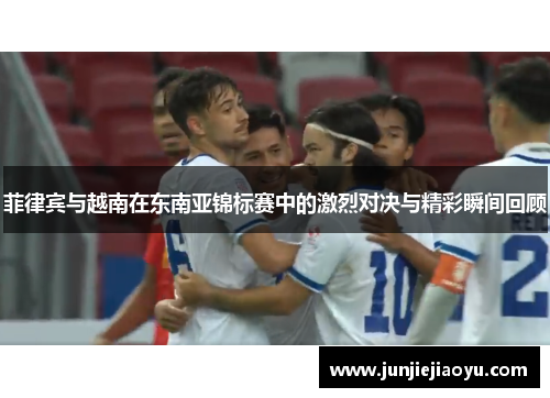 菲律宾与越南在东南亚锦标赛中的激烈对决与精彩瞬间回顾