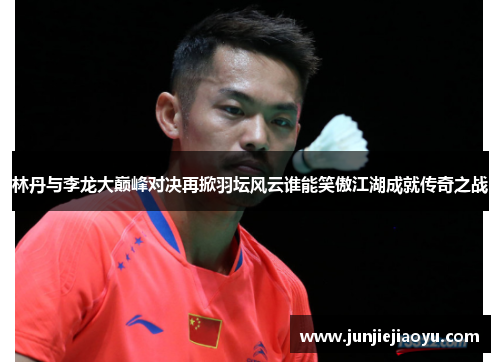 林丹与李龙大巅峰对决再掀羽坛风云谁能笑傲江湖成就传奇之战