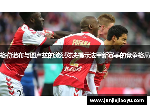 格勒诺布与图卢兹的激烈对决揭示法甲新赛季的竞争格局